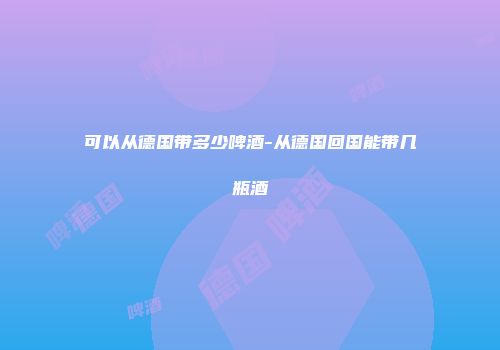 可以从德国带多少啤酒-从德国回国能带几瓶酒