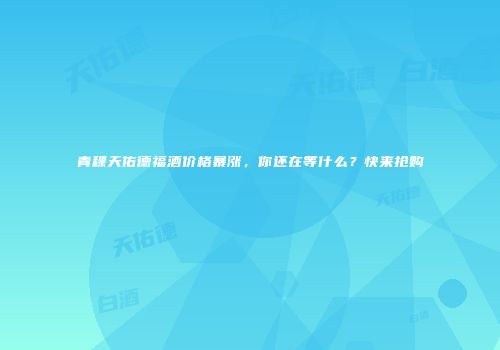 青稞天佑德福酒价格暴涨，你还在等什么？快来抢购