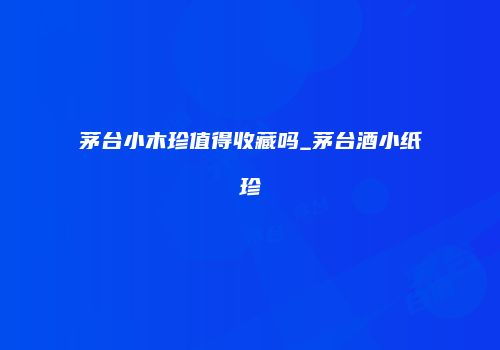 茅台小木珍值得收藏吗_茅台酒小纸珍