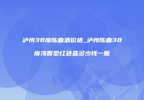 泸州38度陈曲酒价格_泸州陈曲38度浓香型红色盒多少钱一瓶