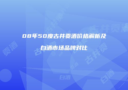 08年50度古井贡酒价格解析及白酒市场品牌对比