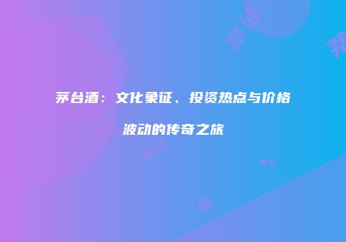 茅台酒：文化象征、投资热点与价格波动的传奇之旅