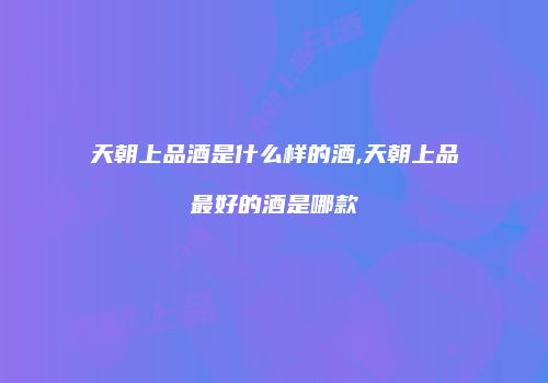天朝上品酒是什么样的酒,天朝上品最好的酒是哪款