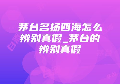 茅台名扬四海怎么辨别真假_茅台的辨别真假