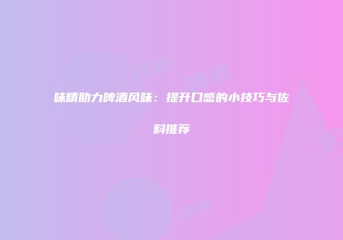 味精助力啤酒风味：提升口感的小技巧与佐料推荐