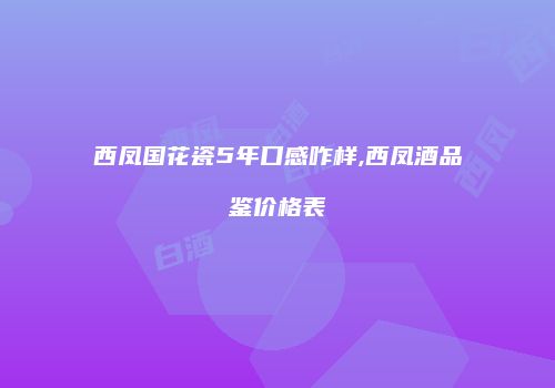 西凤国花瓷5年口感咋样,西凤酒品鉴价格表