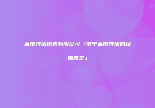 蓝带啤酒销售有限公司「南宁蓝带啤酒的经销商是」