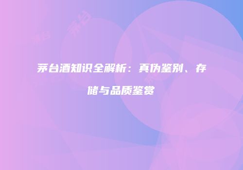 茅台酒知识全解析：真伪鉴别、存储与品质鉴赏