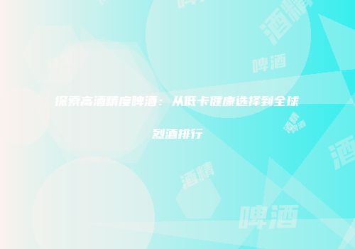 探索高酒精度啤酒：从低卡健康选择到全球烈酒排行