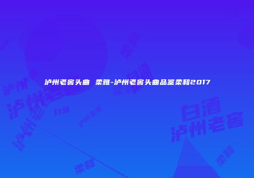泸州老窖头曲 柔雅-泸州老窖头曲品鉴柔和2017