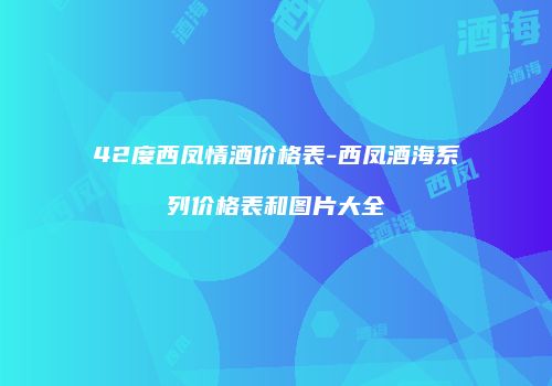 42度西凤情酒价格表-西凤酒海系列价格表和图片大全