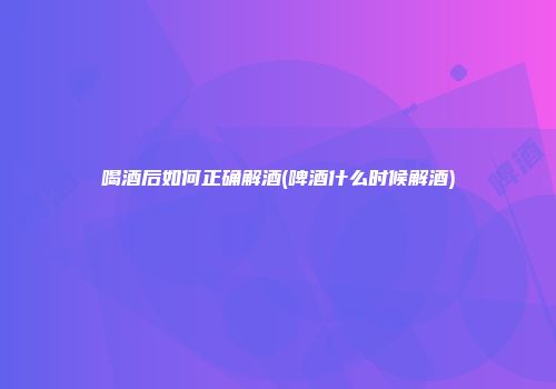 喝酒后如何正确解酒(啤酒什么时候解酒)