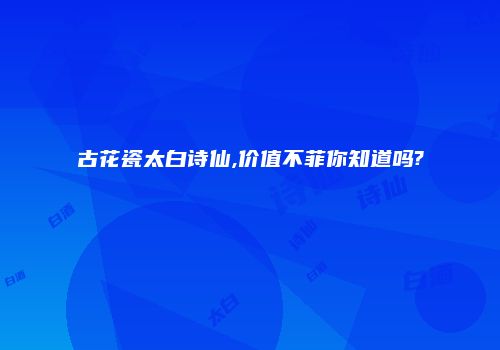 古花瓷太白诗仙,价值不菲你知道吗?