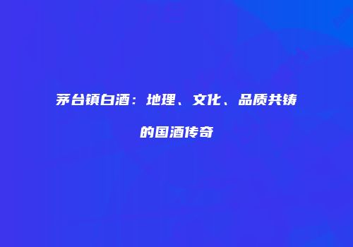 茅台镇白酒：地理、文化、品质共铸的国酒传奇