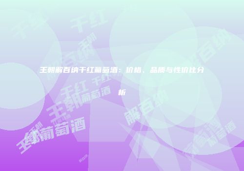 王朝解百纳干红葡萄酒：价格、品质与性价比分析