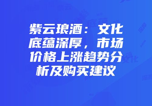 紫云琅酒：文化底蕴深厚，市场价格上涨趋势分析及购买建议
