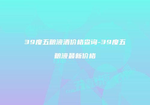39度五粮液酒价格查询-39度五粮液最新价格