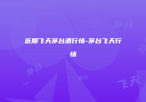 近期飞天茅台酒行情-茅台飞天行情