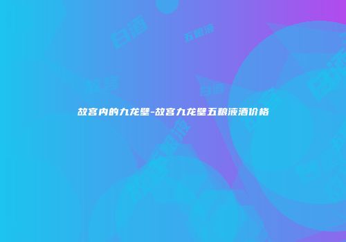 故宫内的九龙壁-故宫九龙壁五粮液酒价格