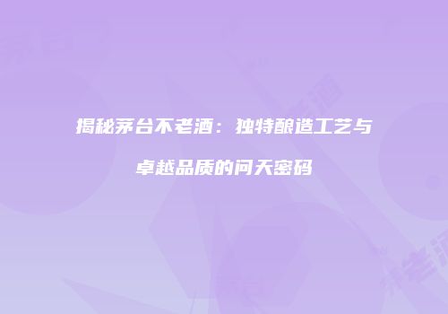 揭秘茅台不老酒：独特酿造工艺与卓越品质的问天密码