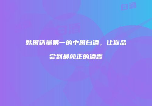 韩国销量第一的中国白酒，让你品尝到最纯正的酒香