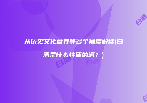 从历史文化营养等多个角度解读(白酒是什么性质的酒？)