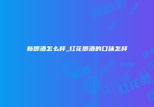 新郎酒怎么样_红花郎酒的口味怎样