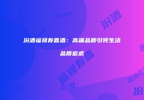 汾酒福禄寿喜酒：高端品质引领生活品质追求