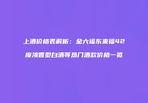 上酒价格表解析：金六福东来福42度浓香型白酒等热门酒款价格一览