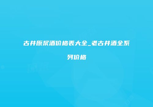 古井原浆酒价格表大全_老古井酒全系列价格