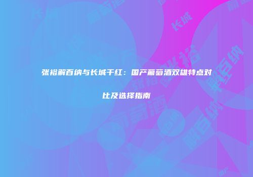 张裕解百纳与长城干红：国产葡萄酒双雄特点对比及选择指南