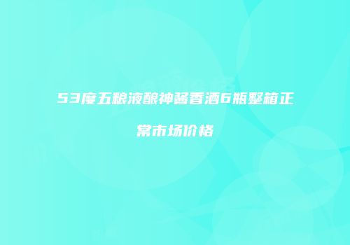 53度五粮液酿神酱香酒6瓶整箱正常市场价格