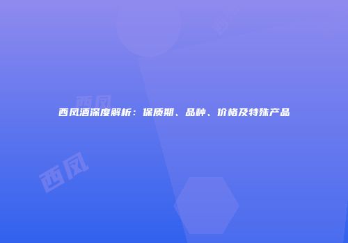 西凤酒深度解析：保质期、品种、价格及特殊产品