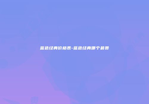 蓝色经典价格表-蓝色经典哪个最贵