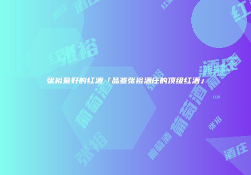 张裕最好的红酒「品鉴张裕酒庄的顶级红酒」