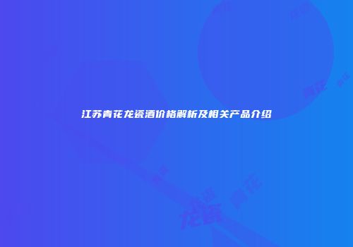 江苏青花龙瓷酒价格解析及相关产品介绍