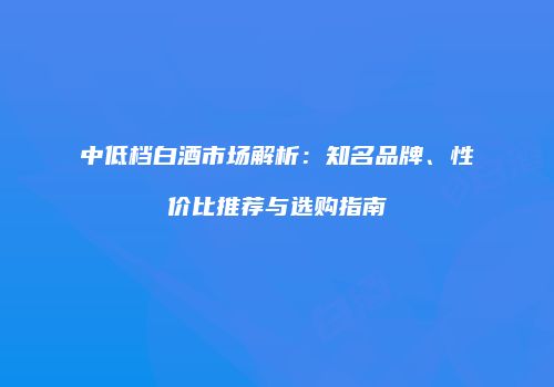 中低档白酒市场解析：知名品牌、性价比推荐与选购指南