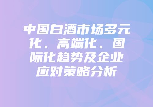 中国白酒市场多元化、高端化、国际化趋势及企业应对策略分析