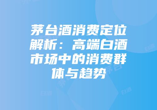 茅台酒消费定位解析：高端白酒市场中的消费群体与趋势