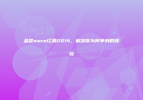 品尝wave红酒2014，解决你为何单身的烦恼