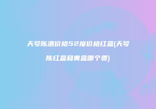 天号陈酒价格52度价格红盒(天号陈红盒和黄盒哪个贵)