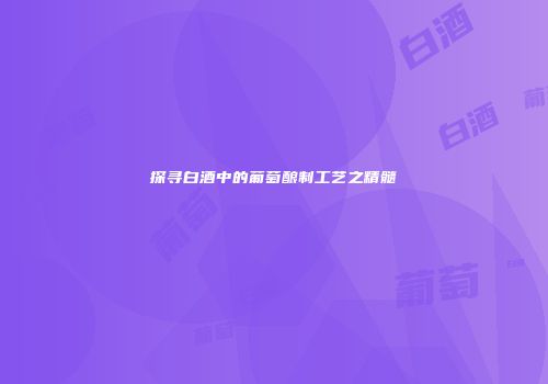 探寻白酒中的葡萄酿制工艺之精髓