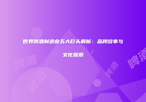 世界啤酒制造业五大巨头解析：品牌故事与文化探索