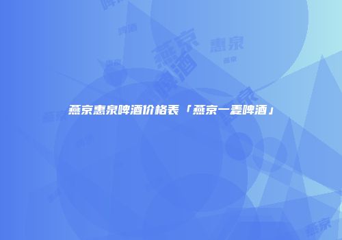 燕京惠泉啤酒价格表「燕京一麦啤酒」