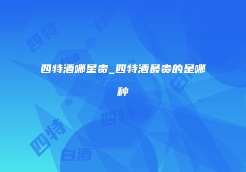 四特酒哪星贵_四特酒最贵的是哪种