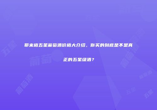 耶米格五星葡萄酒价格大介绍，你买的到底是不是真正的五星级酒？