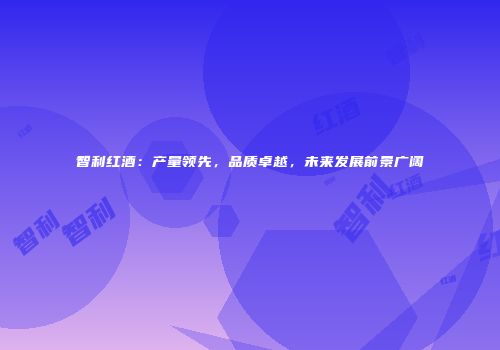 智利红酒：产量领先，品质卓越，未来发展前景广阔