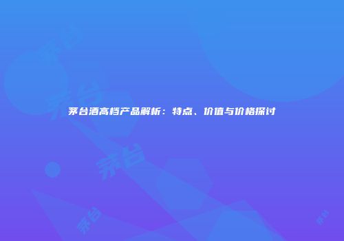 茅台酒高档产品解析：特点、价值与价格探讨