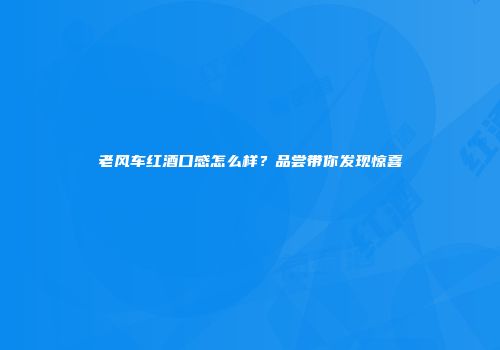 老风车红酒口感怎么样？品尝带你发现惊喜