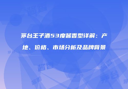 茅台王子酒53度酱香型详解：产地、价格、市场分析及品牌背景